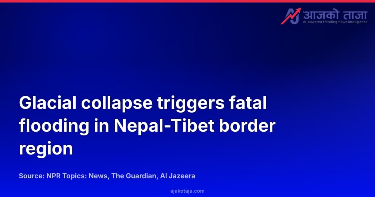 Glacial collapse triggers fatal flooding in Nepal-Tibet border region