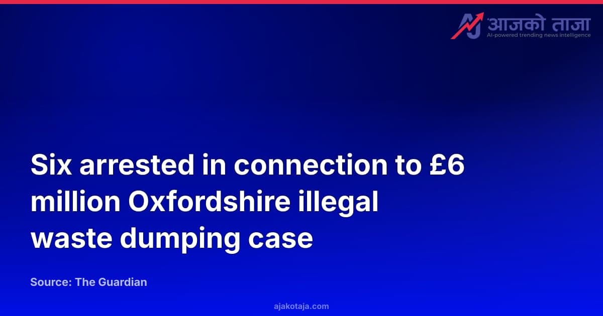 Six arrested in connection to £6 million Oxfordshire illegal waste dumping case