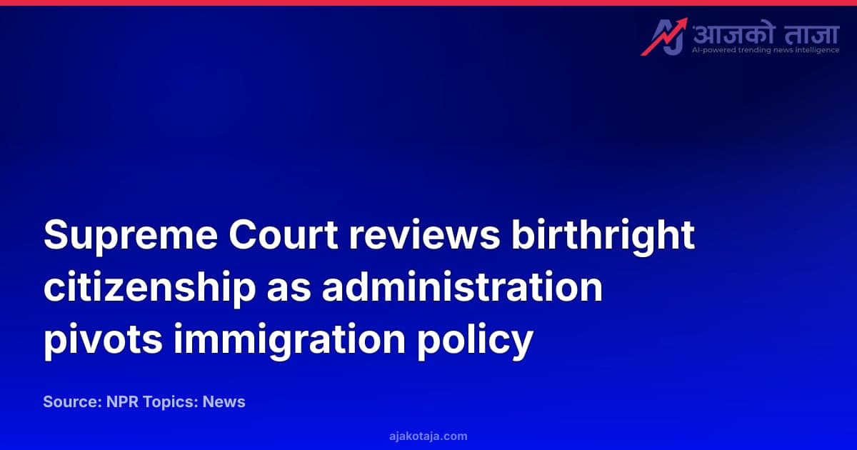 Supreme Court reviews birthright citizenship as administration pivots immigration policy